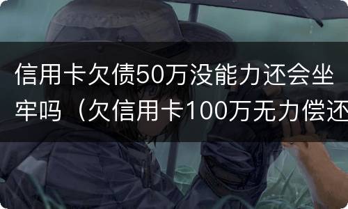 信用卡欠债50万没能力还会坐牢吗（欠信用卡100万无力偿还坐几年牢）