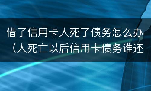 借了信用卡人死了债务怎么办（人死亡以后信用卡债务谁还）