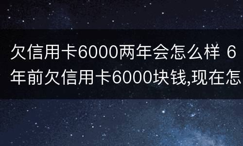 欠信用卡6000两年会怎么样 6年前欠信用卡6000块钱,现在怎么还?