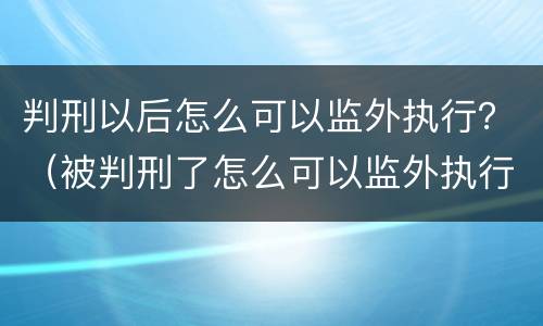 判刑以后怎么可以监外执行？（被判刑了怎么可以监外执行）