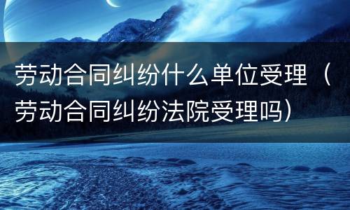 劳动合同纠纷什么单位受理（劳动合同纠纷法院受理吗）