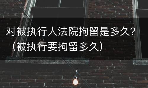 对被执行人法院拘留是多久？（被执行要拘留多久）