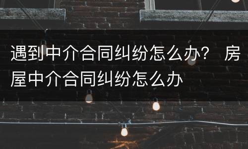 遇到中介合同纠纷怎么办？ 房屋中介合同纠纷怎么办