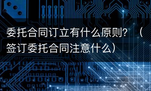委托合同订立有什么原则？（签订委托合同注意什么）
