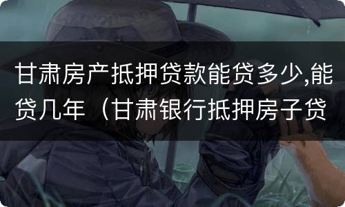甘肃房产抵押贷款能贷多少,能贷几年（甘肃银行抵押房子贷款）