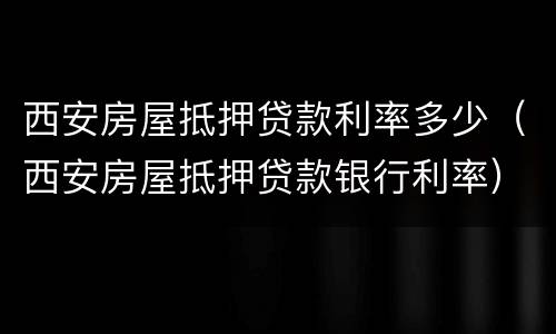 西安房屋抵押贷款利率多少（西安房屋抵押贷款银行利率）