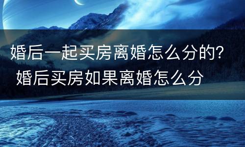 婚后一起买房离婚怎么分的？ 婚后买房如果离婚怎么分