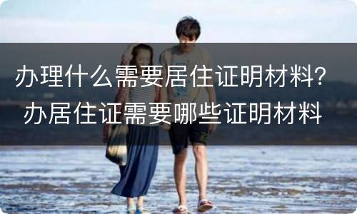 办理什么需要居住证明材料？ 办居住证需要哪些证明材料