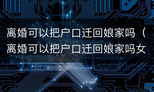 离婚可以把户口迁回娘家吗（离婚可以把户口迁回娘家吗女方）