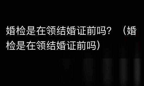 婚检是在领结婚证前吗？（婚检是在领结婚证前吗）