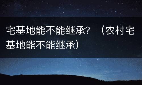 宅基地能不能继承？（农村宅基地能不能继承）