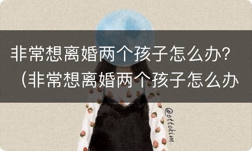 非常想离婚两个孩子怎么办？（非常想离婚两个孩子怎么办呢）