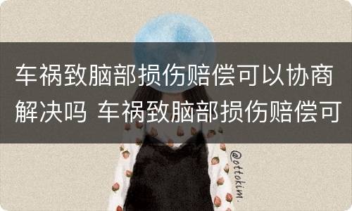 车祸致脑部损伤赔偿可以协商解决吗 车祸致脑部损伤赔偿可以协商解决吗