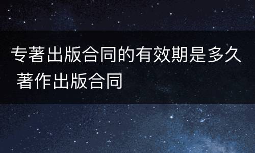 专著出版合同的有效期是多久 著作出版合同