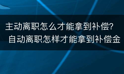 主动离职怎么才能拿到补偿？ 自动离职怎样才能拿到补偿金