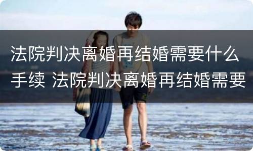 法院判决离婚再结婚需要什么手续 法院判决离婚再结婚需要什么手续和证件