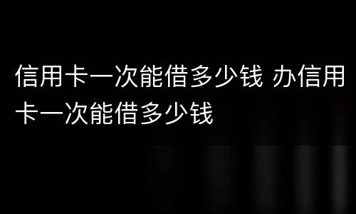 信用卡一次能借多少钱 办信用卡一次能借多少钱