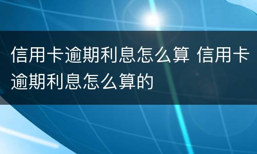 信用卡逾期利息怎么算 信用卡逾期利息怎么算的