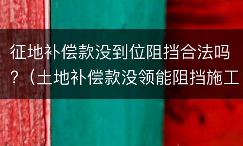 征地补偿款没到位阻挡合法吗?（土地补偿款没领能阻挡施工吗）