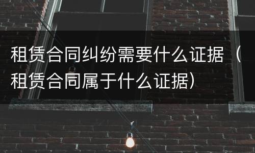租赁合同纠纷需要什么证据（租赁合同属于什么证据）