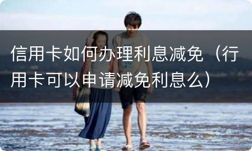 信用卡如何办理利息减免（行用卡可以申请减免利息么）
