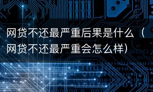 网贷不还最严重后果是什么（网贷不还最严重会怎么样）