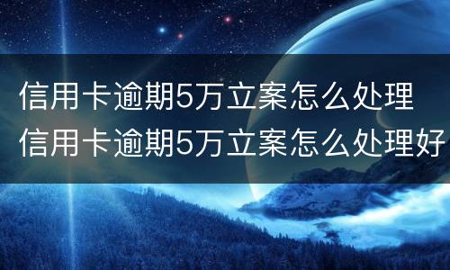 信用卡逾期5万立案怎么处理 信用卡逾期5万立案怎么处理好