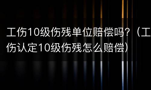 工伤10级伤残单位赔偿吗?（工伤认定10级伤残怎么赔偿）