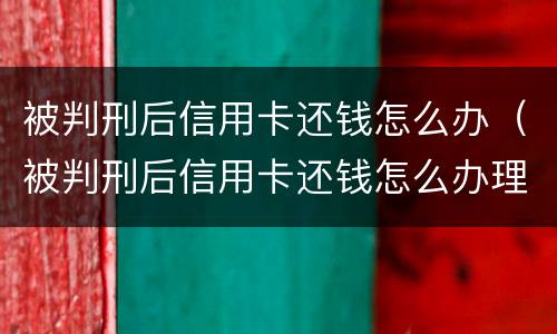 被判刑后信用卡还钱怎么办（被判刑后信用卡还钱怎么办理）