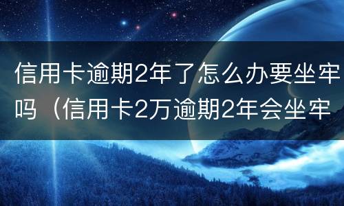 信用卡逾期2年了怎么办要坐牢吗（信用卡2万逾期2年会坐牢吗）