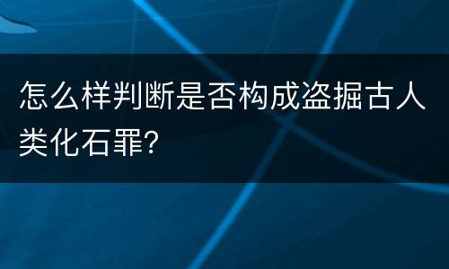 怎么样判断是否构成盗掘古人类化石罪？