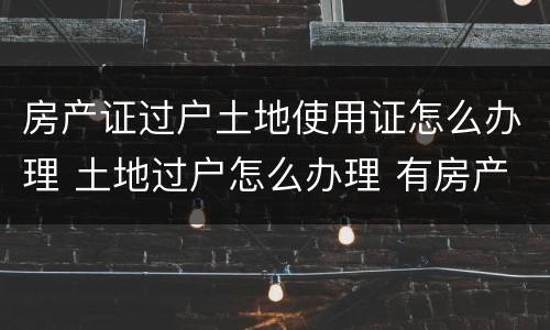 房产证过户土地使用证怎么办理 土地过户怎么办理 有房产证