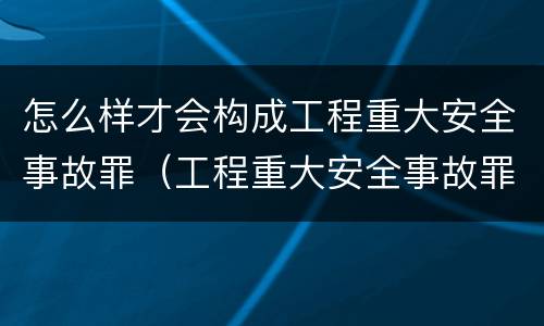 怎么样才会构成工程重大安全事故罪（工程重大安全事故罪和重大安全事故）