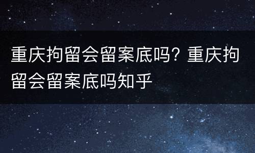 重庆拘留会留案底吗? 重庆拘留会留案底吗知乎