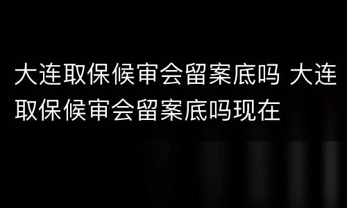 大连取保候审会留案底吗 大连取保候审会留案底吗现在