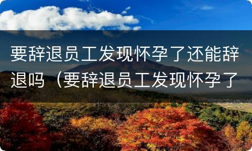 要辞退员工发现怀孕了还能辞退吗（要辞退员工发现怀孕了还能辞退吗怎么赔偿）