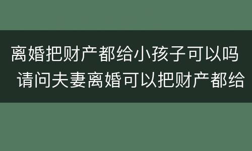 离婚把财产都给小孩子可以吗 请问夫妻离婚可以把财产都给子女吗