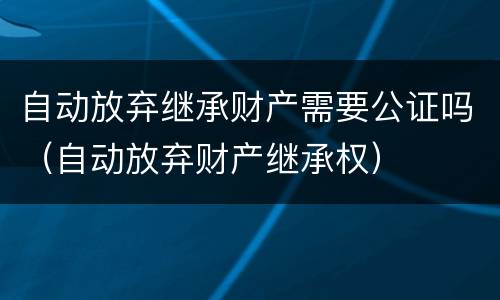 自动放弃继承财产需要公证吗（自动放弃财产继承权）