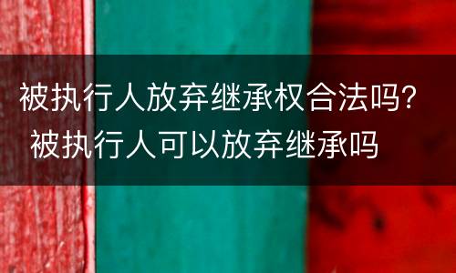 被执行人放弃继承权合法吗？ 被执行人可以放弃继承吗