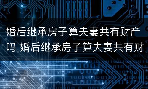 婚后继承房子算夫妻共有财产吗 婚后继承房子算夫妻共有财产吗知乎