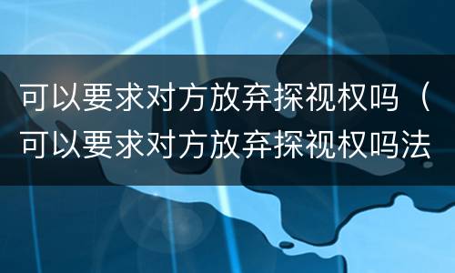 可以要求对方放弃探视权吗（可以要求对方放弃探视权吗法律）