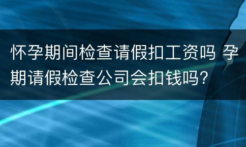 怀孕期间检查请假扣工资吗 孕期请假检查公司会扣钱吗?
