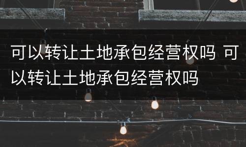 可以转让土地承包经营权吗 可以转让土地承包经营权吗