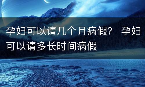 孕妇可以请几个月病假？ 孕妇可以请多长时间病假