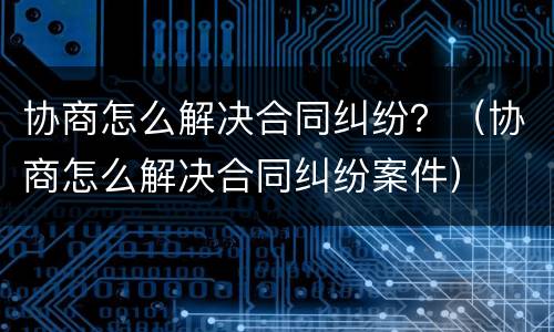 协商怎么解决合同纠纷？（协商怎么解决合同纠纷案件）