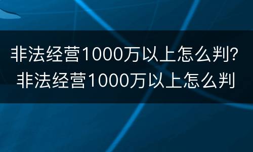 非法经营1000万以上怎么判？ 非法经营1000万以上怎么判