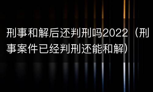 刑事和解后还判刑吗2022（刑事案件已经判刑还能和解）