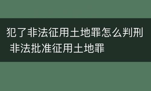 犯了非法征用土地罪怎么判刑 非法批准征用土地罪