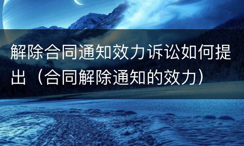 解除合同通知效力诉讼如何提出（合同解除通知的效力）