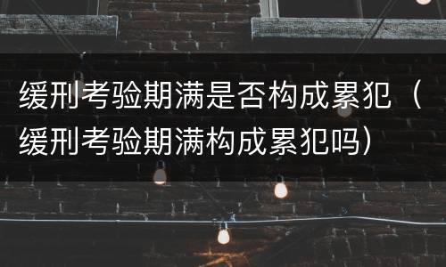 缓刑考验期满是否构成累犯（缓刑考验期满构成累犯吗）
